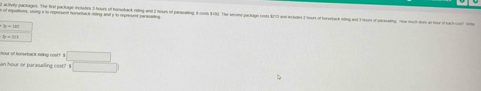 of equasions, using x to represent horseback riding and y to represent parasailing. 
2 activity pacluages. The first package includes 3 hours of horseback riding and 2 hours of parasalling; it costs $192. The second package costs $213 and includes 2 hours of herseback riding and 3 hours of parisaling. How much does an hour of each ost! inte
+2y=102
3y=213
hour of horseback riding cost? $ □
an hour or parasailing cost? $ □ 1