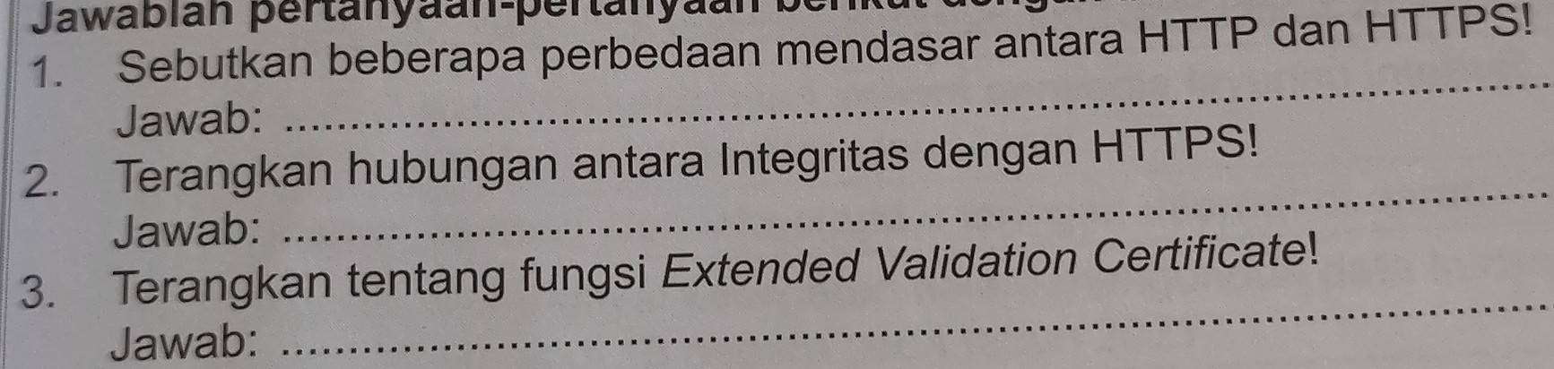 Jawabián pertanyaan-pertanyaan 
1. Sebutkan beberapa perbedaan mendasar antara HTTP dan HTTPS! 
Jawab: 
_ 
2. Terangkan hubungan antara Integritas dengan HTTPS! 
Jawab: 
_ 
_ 
3. Terangkan tentang fungsi Extended Validation Certificate! 
Jawab: