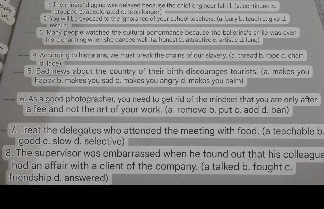 The miners' digging was delayed because the chief engineer fell ill. (a. continued b.
stopped c. accelerated d. took longer)
nination of n.
_2. You will be exposed to the ignorance of your school teachers, (a. bury b. teach c. give d.
rescue)
3. Many people watched the cultural performance because the ballerina's smile was even
more charming when she danced well. (a. honest b. attractive c. artistic d. long)
4. According to historians, we must break the chains of our slavery. (a. thread b. rope c. chain
d. lace)
5. Bad news about the country of their birth discourages tourists. (a. makes you
happy b. makes you sad c. makes you angry d. makes you calm)
6. As a good photographer, you need to get rid of the mindset that you are only after
a fee and not the art of your work. (a. remove b. put c. add d. ban)
7. Treat the delegates who attended the meeting with food. (a teachable b
good c. slow d. selective)
8. The supervisor was embarrassed when he found out that his colleague
had an affair with a client of the company. (a talked b. fought c.
friendship d. answered)