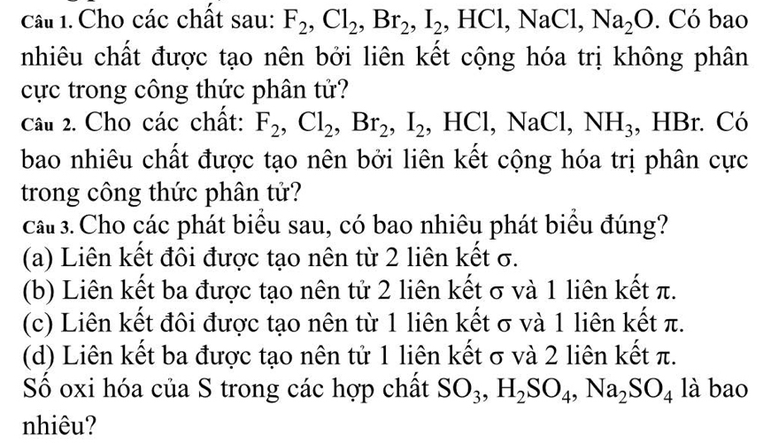 Cho các chất sau: F_2, Cl_2, Br_2, I_2 , HCl, NaCl, Na_2O. Có bao
nhiêu chất được tạo nên bởi liên kết cộng hóa trị không phân
cực trong công thức phân tử?
Câu 2. Cho các chất: F_2, Cl_2, Br_2, I_2 , HCl, 1 aCl, NH_3 , HBr. Có
bao nhiêu chất được tạo nên bởi liên kết cộng hóa trị phân cực
trong công thức phân tử?
cầu 3. Cho các phát biểu sau, có bao nhiêu phát biểu đúng?
(a) Liên kết đôi được tạo nên từ 2 liên kết σ.
(b) Liên kết ba được tạo nên tử 2 liên kết σ và 1 liên kết π.
(c) Liên kết đôi được tạo nên từ 1 liên kết σ và 1 liên kết π.
(d) Liên kết ba được tạo nên tử 1 liên kết σ và 2 liên kết π.
Số oxi hóa của S trong các hợp chất SO_3, H_2SO_4, Na_2SO_4 là bao
nhiêu?