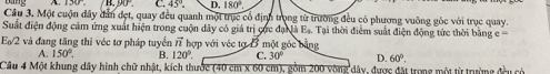 A C. 45°. D. 180°
Câu 3. Một cuộn đây đân đẹt, quay đều quanh một trục cổ định trọng từ trường đều có phương vuỡng gốc với trục quay.
Suất điện động cảm ứng xuất hiện trong cuộn dây có giá trị cực đạ là Eạ. Tại thời điểm suất điện động tức thời bằng e 
E_0/2 và đang tăng thì véc tơ pháp tuyển vector n hợp với véc tạ B một góc bằng
A. 150°. B. 120°. C. 30° D. 60°. 
Cầu 4 Một khung dây hình chữ nhật, kích thước (40 cm x 60 cm), gồm 200 vòng dây, được đặt trong một từ trường đều có