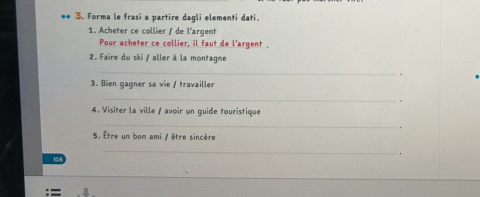 Forma le frasi a partire dagli elementi dati. 
1. Acheter ce collier / de l’argent 
Pour acheter ce collier, il faut de l’argent . 
2. Faire du ski / aller à la montagne 
_ 
. 
3. Bien gagner sa vie / travailler 
_ 
. 
4. Visiter la ville / avoir un guide touristique 
_ 
5. Être un bon ami / être sincère 
_ 
108 .