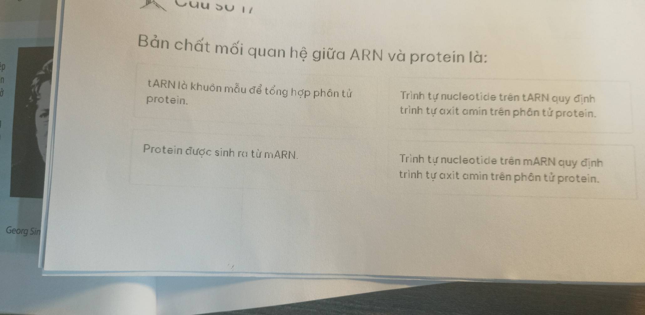 Cau So 17
Bản chất mối quan hệ giữa ARN và protein là:
D
n
tARN là khuôn mẫu để tổng hợp phân tử
protein.
Trình tự nucleotide trên tARN quy định
trình tự axit amin trên phân tử protein.
Protein được sinh ra từ mARN. Trình tự nucleotide trên mARN quy định
trình tự axit amin trên phân tử protein.
Georg Sin