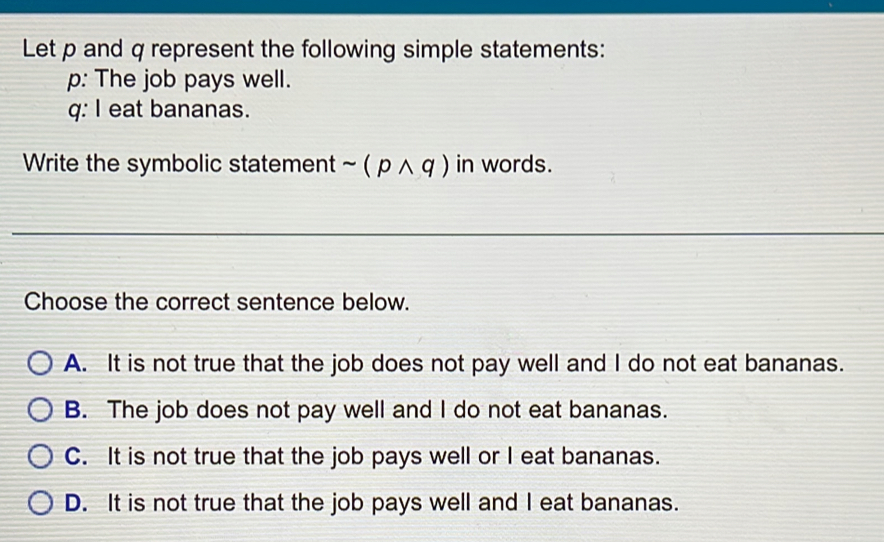 Let p and q represent the following simple statements:
p: The job pays well.
q: I eat bananas.
Write the symbolic statement sim (pwedge q) in words.
Choose the correct sentence below.
A. It is not true that the job does not pay well and I do not eat bananas.
B. The job does not pay well and I do not eat bananas.
C. It is not true that the job pays well or I eat bananas.
D. It is not true that the job pays well and I eat bananas.