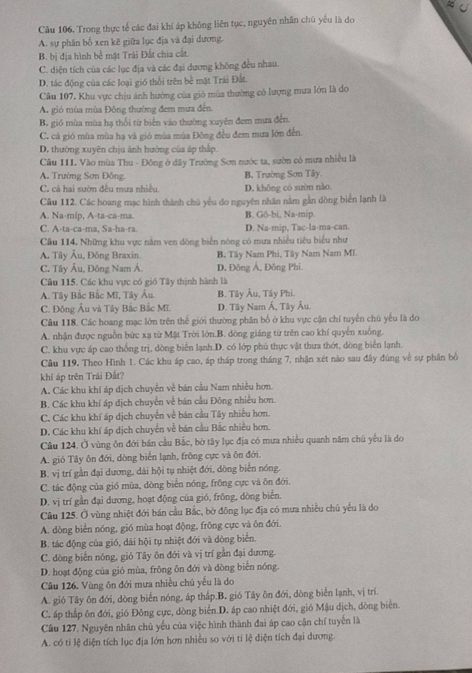 Câu 106, Trong thực tế các đai khí áp không liên tục, nguyên nhân chủ yếu là do
A. sự phân bố xen kề giữa lục địa và đại dương.
B. bị địa hình bề mặt Trái Đất chia cất.
C. diện tích của các lục địa và các đại dương không đều nhau.
D. tác động của các loại gió thổi trên bề mặt Trái Đất.
Câu 107. Khu vực chịu ảnh hưởng của gió mùa thường có lượng mưa lớn là do
A. gió mùa mùa Đông thường đem mưa đến.
B. gió mùa mùa hạ thổi từ biển vào thường xuyên đem mưa đến.
C. cả gió mùa mùa hạ và gió mùa mùa Đông đều đem mưa lớn đến.
D. thường xuyên chịu ảnh hướng của áp thấp.
Câu 111. Vào mùa Thu - Đông ở dây Trường Sơn nước ta, sườn có mưa nhiều là
A. Trường Sơn Đông. B. Trường Sơn Tây.
C. cả hai sườn đều mưa nhiều. D. không có sườn nào.
Câu 112. Các hoang mạc hình thành chủ yếu do nguyên nhân nằm gần dòng biển lạnh là
A. Na-míp, A-ta-ca-ma. B. Gô-bi, Na-mip.
C. A-ta-ca-ma, Sa-ha-ra. D. Na-mip, Tac-la-ma-can.
Câu 114. Những khu vực nằm ven dòng biển nóng có mưa nhiều tiêu biểu như
A. Tây Âu, Đông Braxin. B. Tây Nam Phi, Tây Nam Nam Mĩ.
C. Tây Âu, Đông Nam Á. D. Đông Á, Đông Phi.
Câu 115. Các khu vực có gió Tây thịnh hành là
A. Tây Bắc Bắc Mĩ, Tây Âu. B. Tây Âu, Tây Phi.
C. Đông Âu và Tây Bắc Bắc Mĩ. D. Tây Nam Á, Tây Âu.
Câu 118. Các hoang mạc lớn trên thế giới thường phân bố ở khu vực cận chí tuyến chú yếu là do
A. nhận được nguồn bức xạ từ Mặt Trời lớn.B. dòng giáng từ trên cao khí quyển xuống.
C. khu vực áp cao thống trị, dòng biển lạnh.D. có lớp phủ thực vật thưa thớt, dòng biển lạnh.
Câu 119, Theo Hình 1. Các khu áp cao, áp tháp trong tháng 7, nhận xét nào sau đây đúng về sự phân bố
khí áp trên Trái Đất?
A. Các khu khí áp dịch chuyển về bán cầu Nam nhiều hơn.
B. Các khu khí áp dịch chuyển về bán cầu Đông nhiều hơn.
C. Các khu khí áp dịch chuyển về bán cầu Tây nhiều hơn.
D. Các khu khí áp dịch chuyền về bán cầu Bắc nhiều hơn.
Câu 124. Ở vùng ôn đới bán cầu Bắc, bờ tây lục địa có mưa nhiều quanh năm chủ yếu là do
A. gió Tây ôn đới, dòng biển lạnh, frông cực và ôn đới.
B. vị trí gần đại dương, dài hội tụ nhiệt đới, dòng biển nóng.
C. tác động của gió mùa, dòng biển nóng, frông cực và ôn đới.
D. vị trí gần đại dương, hoạt động của gió, frông, dòng biển.
Câu 125. Ở vùng nhiệt đới bán cầu Bắc, bờ đông lục địa có mưa nhiều chủ yếu là do
A. dòng biển nóng, gió mùa hoạt động, frông cực và ôn đới.
B. tác động của gió, dải hội tụ nhiệt đới và dòng biển.
C. dòng biển nóng, gió Tây ôn đới và vị trí gần đại dương.
D. hoạt động của gió mùa, frông ôn đới và dòng biển nóng.
Câu 126. Vùng ôn đới mưa nhiều chủ yếu là do
A. gió Tây ôn đới, dòng biển nóng, áp thấp.B. gió Tây ôn đới, dòng biển lạnh, vị trí.
C. áp thấp ôn đới, gió Đông cực, dòng biển.D. áp cao nhiệt đới, gió Mậu dịch, dòng biển.
Câu 127. Nguyên nhân chủ yếu của việc hình thành đai áp cao cận chí tuyến là
A. có tỉ lệ diện tích lục địa lớn hơn nhiều so với ti lệ diện tích đại dương.