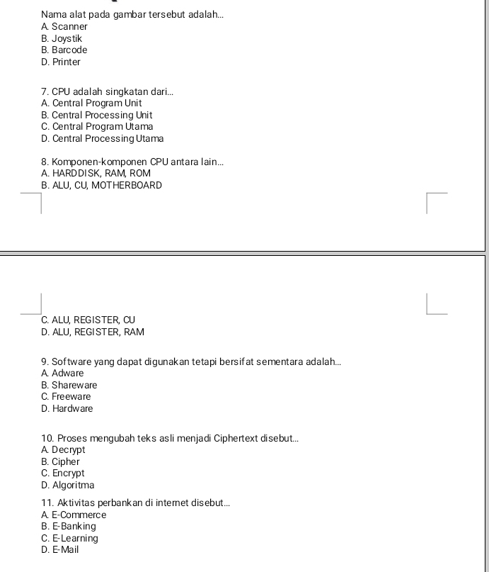 Nama alat pada gambar tersebut adalah...
A Scanner
B. Joys tik
B. Barcode
D. Printer
7. CPU adalah singkatan dari...
A. Central Program Unit
B. Central Processing Unit
C. Central Program Utama
D. Central Processing Utama
8. Komponen-komponen CPU antara lain...
A. HARDDISK, RAM, ROM
B. ALU. CU. MOTHERBOARD
C. ALU, REGISTER, CU
D. ALU, REGISTER, RAM
9. Software yang dapat digunakan tetapi bersifat sementara adalah...
A Adware
B. Shareware
C. Freeware
D. Hardware
10. Proses mengubah teks asli menjadi Ciphertext disebut...
A Decrypt
B. Cipher
C. Encrypt
D. Algoritma
11. Aktivitas perbankan di internet disebut...
A. E-Commerce
B. E-Banking
C. E-Learning
D. E-Mail