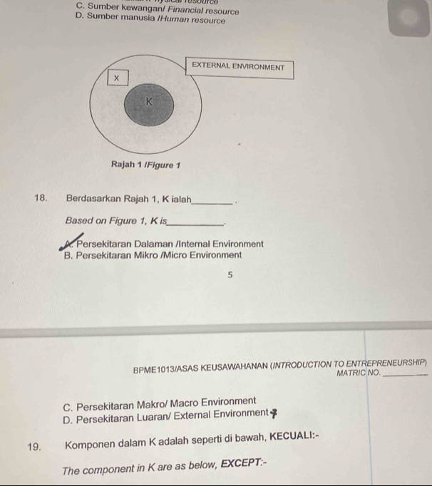 C. Sumber kewangan/ Financial resource
D. Sumber manusia /Human resource
18. Berdasarkan Rajah 1, K ialah_ .
Based on Figure 1, K is_ .
A. Persekitaran Dalaman /Internal Environment
B. Persekitaran Mikro /Micro Environment
5
BPME1013/ASAS KEUSAWAHANAN (INTRODUCTION TO ENTREPRENEURSHIP)
MATRIC NO._
C. Persekitaran Makro/ Macro Environment
D. Persekitaran Luaran/ External Environment
19. Komponen dalam K adalah seperti di bawah, KECUALI:-
The component in K are as below, EXCEPT:-