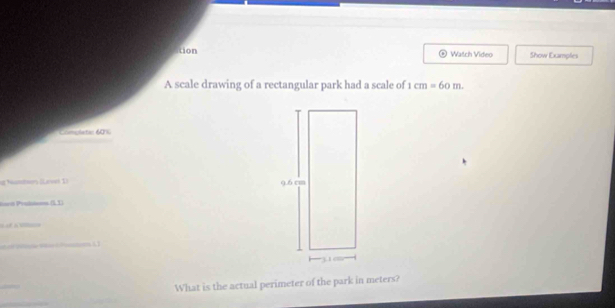 tion Watch Video Show Examples 
A scale drawing of a rectangular park had a scale of 1cm=60m. 
Complatin 6016 
g Numtor (Larvel 1) 
iart Prubien (L1) 


What is the actual perimeter of the park in meters?