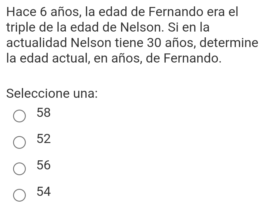 Hace 6 años, la edad de Fernando era el
triple de la edad de Nelson. Si en la
actualidad Nelson tiene 30 años, determine
la edad actual, en años, de Fernando.
Seleccione una:
58
52
56
54