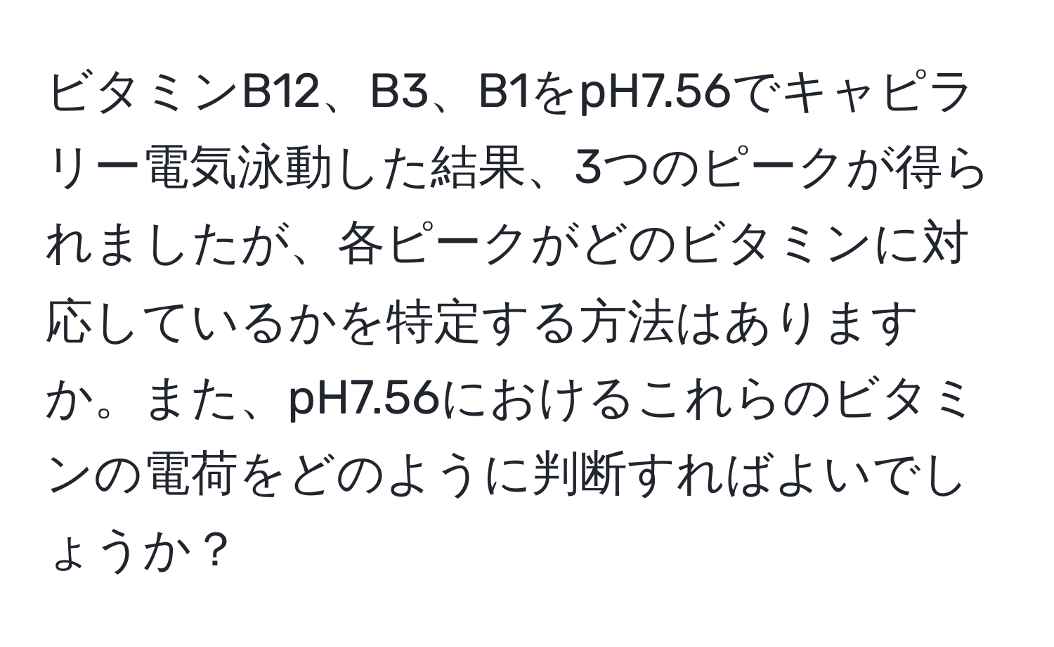 ビタミンB12、B3、B1をpH7.56でキャピラリー電気泳動した結果、3つのピークが得られましたが、各ピークがどのビタミンに対応しているかを特定する方法はありますか。また、pH7.56におけるこれらのビタミンの電荷をどのように判断すればよいでしょうか？