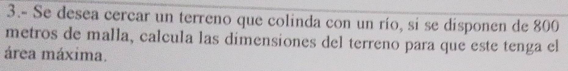 3.- Se desea cercar un terreno que colinda con un río, si se disponen de 800
metros de malla, calcula las dímensiones del terreno para que este tenga el 
área máxima.