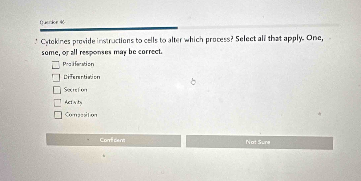 Cytokines provide instructions to cells to alter which process? Select all that apply. One,
some, or all responses may be correct.
Proliferation
Differentiation
Secretion
Activity
Composition
Confident Not Sure