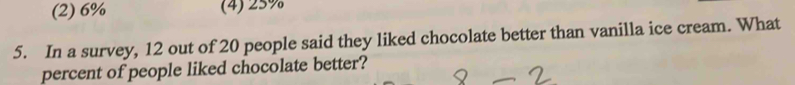 (2) 6% (4) 25%
5. In a survey, 12 out of 20 people said they liked chocolate better than vanilla ice cream. What
percent of people liked chocolate better?