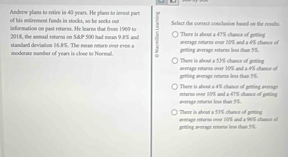 Andrew plans to retire in 40 years. He plans to invest part
of his retirement funds in stocks, so he seeks out Select the correct conclusion based on the resuits.
information on past returns. He learns that from 1969 to
2018, the annual returns on S& P 500 had mean 9.8% and
There is about a 47% chance of getting
standard deviation 16.8%. The mean return over even a average returns over 10% and a 4% chance of
moderate number of years is close to Normal.
getting average returns less than 5%.
There is about a 53% chance of getting
average returns over 10% and a 4% chance of
getting average returns less than 5%.
There is about a 4% chance of getting average
returns over 10% and a 47% chance of getting
average returns less than 5%.
There is about a 53% chance of getting
average returns over 10% and a 96% chance of
getting average returns less than 5%.