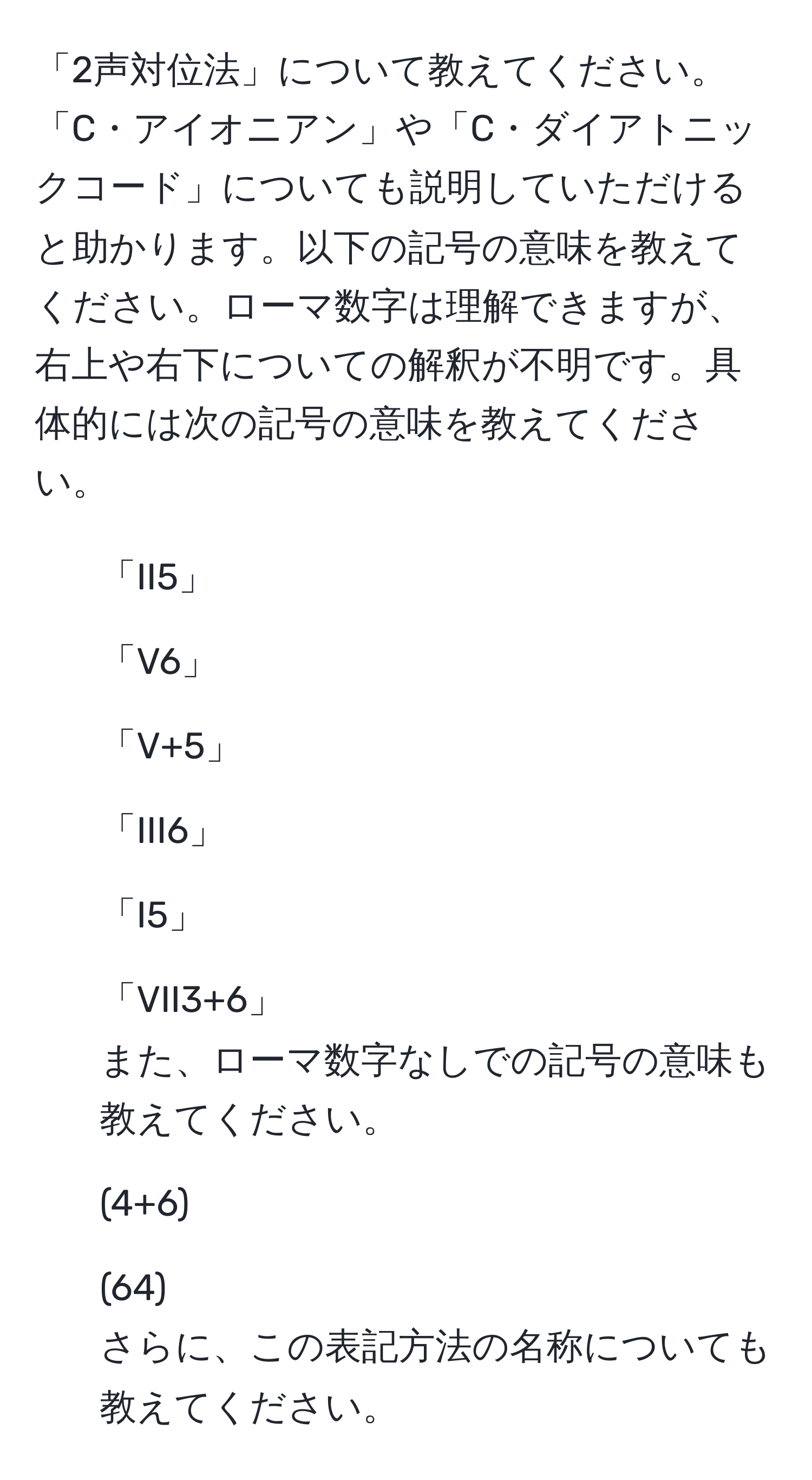 「2声対位法」について教えてください。「C・アイオニアン」や「C・ダイアトニックコード」についても説明していただけると助かります。以下の記号の意味を教えてください。ローマ数字は理解できますが、右上や右下についての解釈が不明です。具体的には次の記号の意味を教えてください。  
- 「II5」  
- 「V6」  
- 「V+5」  
- 「III6」  
- 「I5」  
- 「VII3+6」  
また、ローマ数字なしでの記号の意味も教えてください。  
- (4+6)  
- (64)  
さらに、この表記方法の名称についても教えてください。