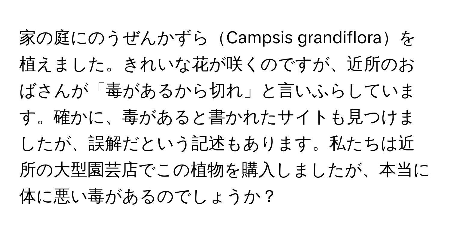 家の庭にのうぜんかずらCampsis grandifloraを植えました。きれいな花が咲くのですが、近所のおばさんが「毒があるから切れ」と言いふらしています。確かに、毒があると書かれたサイトも見つけましたが、誤解だという記述もあります。私たちは近所の大型園芸店でこの植物を購入しましたが、本当に体に悪い毒があるのでしょうか？