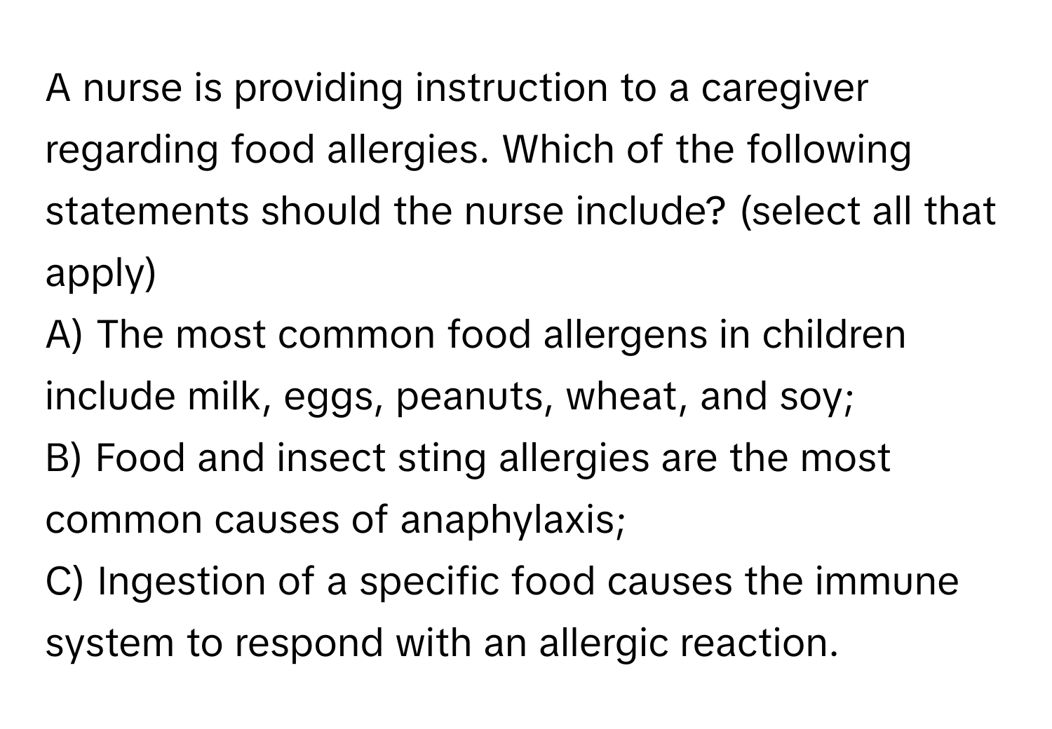 A nurse is providing instruction to a caregiver regarding food allergies. Which of the following statements should the nurse include? (select all that apply)

A) The most common food allergens in children include milk, eggs, peanuts, wheat, and soy; 
B) Food and insect sting allergies are the most common causes of anaphylaxis; 
C) Ingestion of a specific food causes the immune system to respond with an allergic reaction.