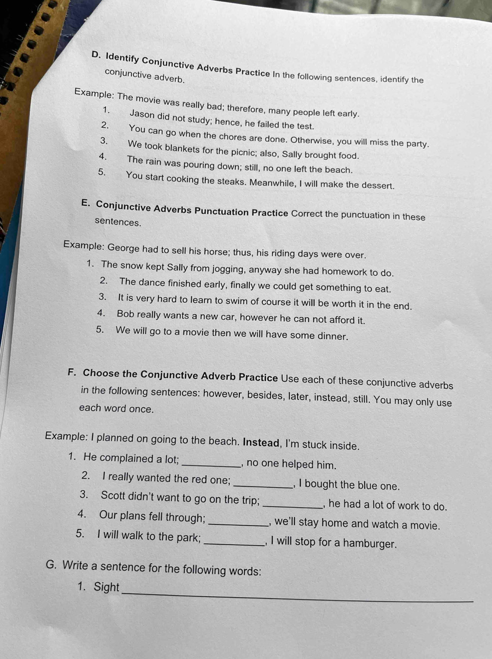 Identify Conjunctive Adverbs Practice In the following sentences, identify the 
conjunctive adverb. 
Example: The movie was really bad; therefore, many people left early. 
1. Jason did not study; hence, he failed the test. 
2. You can go when the chores are done. Otherwise, you will miss the party. 
3. We took blankets for the picnic; also, Sally brought food. 
4. The rain was pouring down; still, no one left the beach. 
5. You start cooking the steaks. Meanwhile, I will make the dessert. 
E. Conjunctive Adverbs Punctuation Practice Correct the punctuation in these 
sentences. 
Example: George had to sell his horse; thus, his riding days were over. 
1. The snow kept Sally from jogging, anyway she had homework to do. 
2. The dance finished early, finally we could get something to eat. 
3. It is very hard to learn to swim of course it will be worth it in the end. 
4. Bob really wants a new car, however he can not afford it. 
5. We will go to a movie then we will have some dinner. 
F. Choose the Conjunctive Adverb Practice Use each of these conjunctive adverbs 
in the following sentences: however, besides, later, instead, still. You may only use 
each word once. 
Example: I planned on going to the beach. Instead, I'm stuck inside. 
1. He complained a lot; _, no one helped him. 
2. I really wanted the red one; _, I bought the blue one. 
3. Scott didn't want to go on the trip; _, he had a lot of work to do. 
4. Our plans fell through; _, we'll stay home and watch a movie. 
5. I will walk to the park; _, I will stop for a hamburger. 
G. Write a sentence for the following words: 
_ 
1. Sight