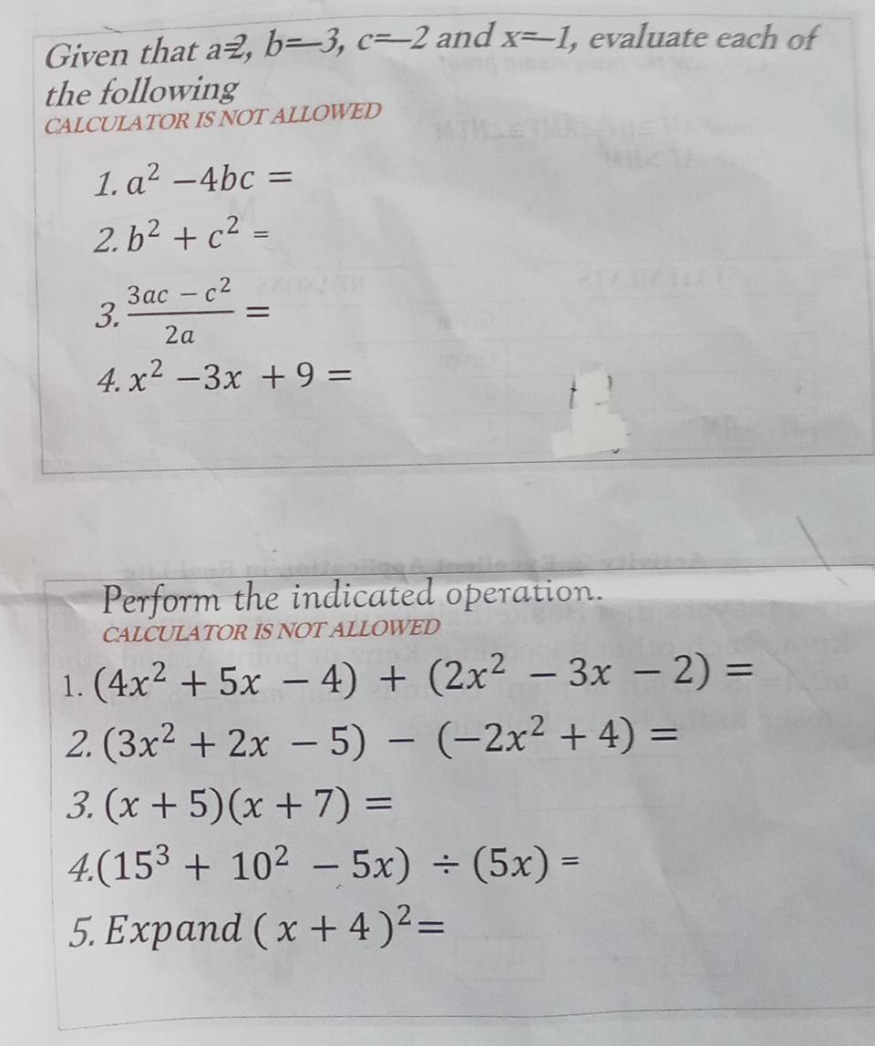 Given that az, b=-3, c=-2 and x=-1 , evaluate each of 
the following 
CALCULATOR IS NOT ALLOWED 
1. a^2-4bc=
2. b^2+c^2=
3.  (3ac-c^2)/2a =
4. x^2-3x+9=
Perform the indicated operation. 
CALCULATOR IS NOT ALLOWED 
1. (4x^2+5x-4)+(2x^2-3x-2)=
2. (3x^2+2x-5)-(-2x^2+4)=
3. (x+5)(x+7)=
4. (15^3+10^2-5x)/ (5x)=
5. Expand (x+4)^2=