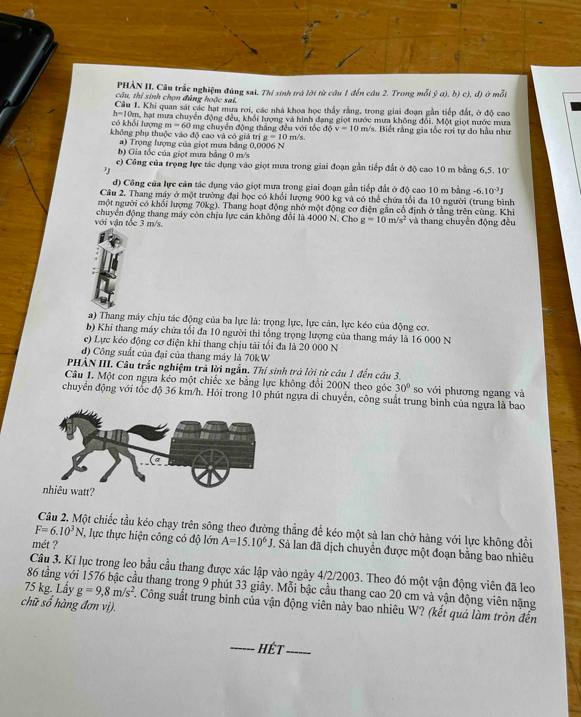 PHẢN II. Câu trắc nghiệm đúng sai. Thí sinh trả lời từ câu 1 đến câu 2. Trong mỗi ja),b)c) ), d) ở mỗi
câu, thí sình chọn đúng hoặc sai.
Câu 1. Khi quan sát các hạt mưa rơi, các nhà khoa học thấy rằng, trong giai đoạn gần tiếp đất, ở độ cao
h=1 0m, hạt mưa chuyền động đều, khối lượng và hình dạng giọt nước mưa không đổi. Một giọt nước mưa
có khối lượng m=60 0 mg chuyển động thẳng đều với tốc dhat Qv=10m/s s. Biết rằng gia tốc rơi tự do hầu như
không phụ thuộc vào độ cao và có giá trị g=10 m/s.
a) Trọng lượng của giọt mưa bằng 0,0006 N
b) Gia tốc của giọt mưa bằng 0 m/s
c) Công của trọng lực tác dụng vào giọt mưa trong giai đoạn gần tiếp đất ở độ cao 10 m bằng 6,5. 10^-
3J
d) Công của lực cản tác dụng vào giọt mưa trong giai đoạn gần tiếp đất ở độ cao 10 m bằng -6.10^(-3)J
Câu 2. Thang máy ở một trường đại học có khối lượng 900 kg và có thể chứa tối đa 10 người (trung bình
một người có khối lượng 70kg). Thang hoạt động nhờ một động cơ điện gắn cố định ở tầng trên cùng. Khi
chuyển động thang máy còn chịu lực cản không đồi là 4000 N. Cho g=10m/s^2 và thang chuyền động đều
với vận tốc 3 m/s.
a) Thang máy chịu tác động của ba lực là: trọng lực, lực cản, lực kéo của động cơ.
b) Khi thang máy chứa tối đa 10 người thì tổng trọng lượng của thang máy là 16 000 N
c) Lực kéo động cơ điện khi thang chịu tải tối đa là 20 000 N
d) Công suất của đại của thang máy là 70kW
PHÀN III. Câu trắc nghiệm trả lời ngắn. Thí sinh trả lời từ câu 1 đến câu 3.
Câu 1. Một con ngựa kéo một chiếc xe bằng lực không đổi 200N theo góc 30° so với phương ngang và
chuyển động với tốc độ 36 km/h. Hỏi trong 10 phút ngựa di chuyển, công suất trung bình của ngựa là bao
Câu 2. Một chiếc tầu kéo chạy trên sông theo đường thẳng để kéo một sà lan chở hàng với lực không đổi
F=6.10^3N T, lực thực hiện công có độ lớn
mét ? A=15.10^6J. Sà lan đã dịch chuyền được một đoạn bằng bao nhiêu
Câu 3. Ki lục trong leo bầu cầu thang được xác lập vào ngày 4/2/2003. Theo đó một vận động viên đã leo
86 tầng vó ầu thang trong 9 phút 33 giây. Mỗi bậc cầu thang cao 20 cm và vận động viên nặng
75 kg. Lầy g=9,8m/s^2. Công suất trung bình của vận động viên này bao nhiêu W? (kết quả làm tròn đến
chữ số hàng đơn vị).
_Hết_