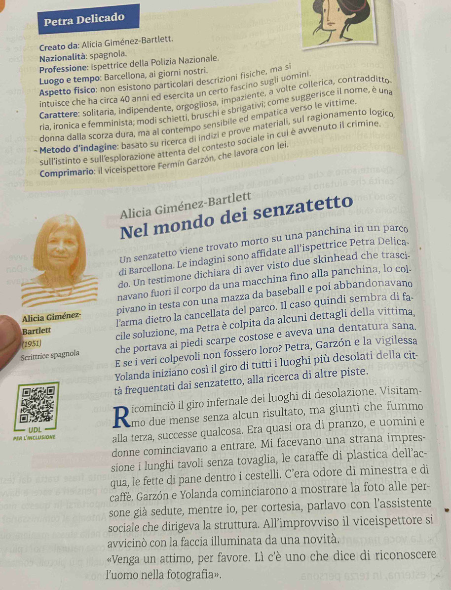 Petra Delicado
Creato da: Alicia Giménez-Bartlett.
Nazionalità: spagnola.
Professione: ispettrice della Polizia Nazionale.
Luogo e tempo: Barcellona, ai giorni nostri.
Aspetto físico: non esistono particolari descrizioni fisiche, ma si
intuisce che ha circa 40 anni ed esercita un certo fascino sugli uomini
Carattere: solitaria, indipendente, orgogliosa, impaziente, a volte collerica, contradditto
ria, ironica e femminista; modi schietti, bruschi e sbrigativi; come suggerisce il nome, è una
donna dalla scorza dura, ma al contempo sensibile ed empatica verso le vittime.
~ Metodo d’indagine: basato su ricerca di indizi e prove materiali, sul ragionamento logico
sull’istinto e sull’esplorazione attenta del contesto sociale in cui è avvenuto il crimine
Comprimario: íl viceispettore Fermín Garzón, che lavora con lei.
Alicia Giménez-Bartlett
Nel mondo dei senzatetto
Un senzatetto viene trovato morto su una panchina in un parco
di Barcellona. Le indagini sono affidate all’ispettrice Petra Delica
do. Un testimone dichiara di aver visto due skinhead che trasci-
navano fuori il corpo da una macchina fino alla panchina, lo col.
Alicia Giménez- pivano in testa con una mazza da baseball e poi abbandonavano
Bartlett l'arma dietro la cancellata del parco. Il caso quindi sembra di fa-
(1951) cile soluzione, ma Petra è colpita da alcuni dettagli della vittima,
Scrittrice spagnola che portava ai piedi scarpe costose e aveva una dentatura sana.
E se i veri colpevoli non fossero loro? Petra, Garzón e la vigilessa
Yolanda iniziano così il giro di tutti i luoghi più desolati della cit-
tà frequentati dai senzatetto, alla ricerca di altre piste.
icominciò il giro infernale dei luoghi di desolazione. Visitam-
UDL
R Amo due mense senza alcun risultato, ma giunti che fummo
pER l'InCLUSIONe
alla terza, successe qualcosa. Era quasi ora di pranzo, e uomini e
donne cominciavano a entrare. Mi facevano una strana impres-
sione i lunghi tavoli senza tovaglia, le caraffe di plastica dell’ac-
qua, le fette di pane dentro i cestelli. C’era odore di minestra e di
caffè. Garzón e Yolanda cominciarono a mostrare la foto alle per-
sone già sedute, mentre io, per cortesia, parlavo con l’assistente
sociale che dirigeva la struttura. All’improvviso il viceispettore si
avvicinò con la faccia illuminata da una novità.
«Venga un attimo, per favore. Lì c’è uno che dice di riconoscere
l’uomo nella fotografia».