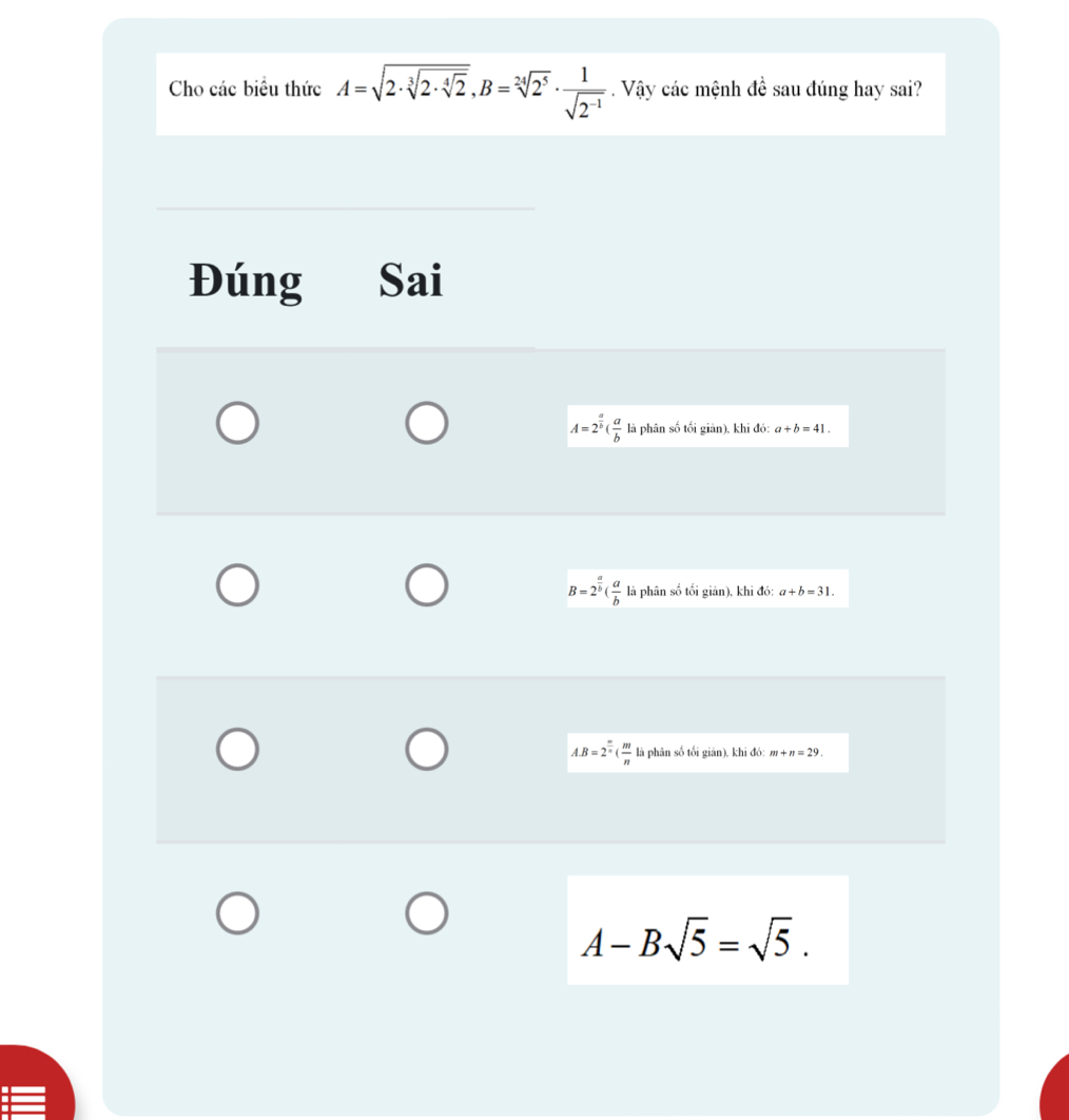 Cho các biểu thức A=sqrt(2· sqrt [3]2· sqrt [4]2), B=sqrt[24](2^5)·  1/sqrt(2^(-1)) . Vậy các mệnh đề sau đúng hay sai?
Đúng Sai
A=2^(frac a)b( a/b  là phân số tối giản), khi đó: a+b=41.
B=2^(frac a)b( a/b  là phân số tối giản), khi đó: a+b=31.
A. B=2^(frac m)n( m/n  là phân số tối giān), khi đó: m+n=29.
A-Bsqrt(5)=sqrt(5).