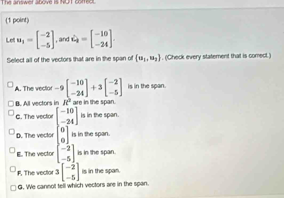 The answer above is NOT correct.
(1 point)
Let u_1=beginbmatrix -2 -5endbmatrix , and hat u=beginbmatrix -10 -24endbmatrix. 
Select all of the vectors that are in the span of  u_1,u_2. (Check every statement that is correct.)
A. The vector -9beginbmatrix -10 -24endbmatrix +3beginbmatrix -2 -5endbmatrix is in the span.
B. All vectors in R^2 are in the span.
C. The vector beginbmatrix -10 -24endbmatrix is in the span.
D. The vector beginbmatrix 0 0endbmatrix is in the span.
E. The vector beginbmatrix -2 -5endbmatrix is in the span.
F. The vector 3beginbmatrix -2 -5endbmatrix is in the span.
G. We cannot tell which vectors are in the span.