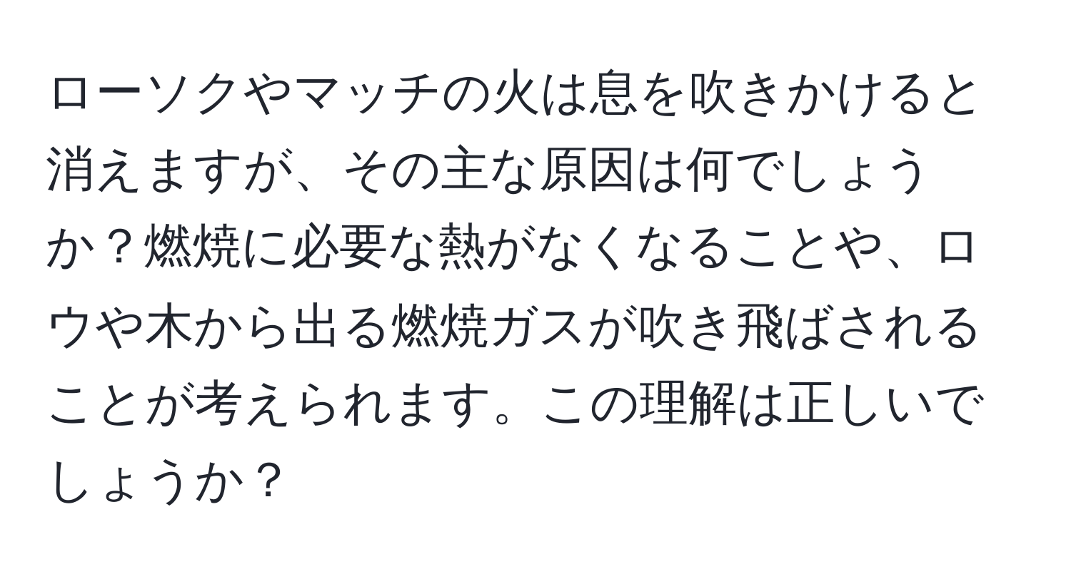 ローソクやマッチの火は息を吹きかけると消えますが、その主な原因は何でしょうか？燃焼に必要な熱がなくなることや、ロウや木から出る燃焼ガスが吹き飛ばされることが考えられます。この理解は正しいでしょうか？