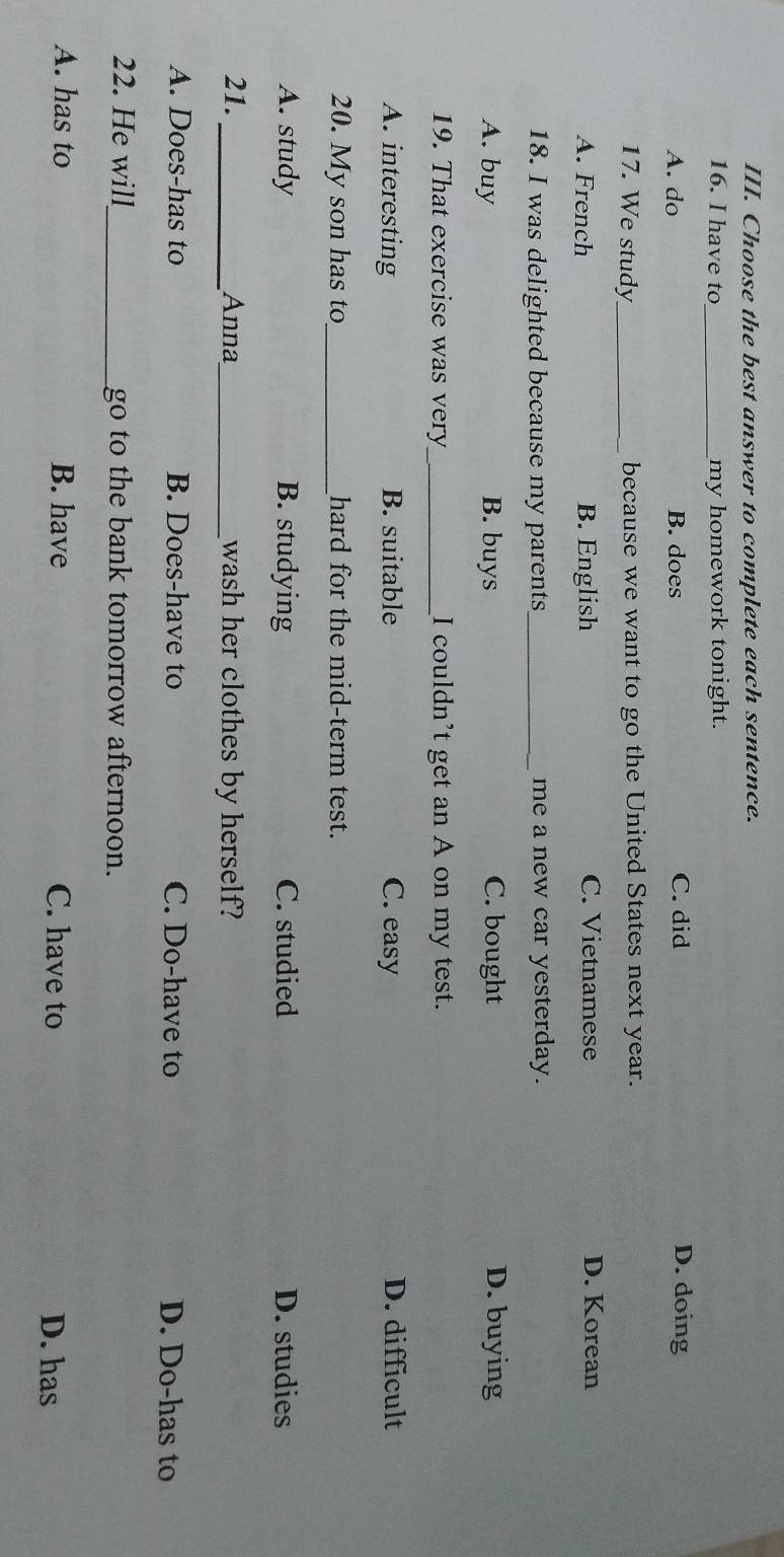 Choose the best answer to complete each sentence.
16. I have to my homework tonight.
A. do B. does C. did D. doing
17. We study_ because we want to go the United States next year.
A. French B. English C. Vietnamese D. Korean
18. I was delighted because my parents me a new car yesterday.
A. buy B. buys C. bought D. buying
19. That exercise was very_ I couldn’t get an A on my test.
A. interesting B. suitable C. easy D. difficult
20. My son has to_ hard for the mid-term test.
A. study B. studying C. studied D. studies
21. _Anna_ wash her clothes by herself?
A. Does-has to B. Does-have to C. Do-have to D. Do-has to
22. He will _go to the bank tomorrow afternoon.
A. has to B. have C. have to D. has