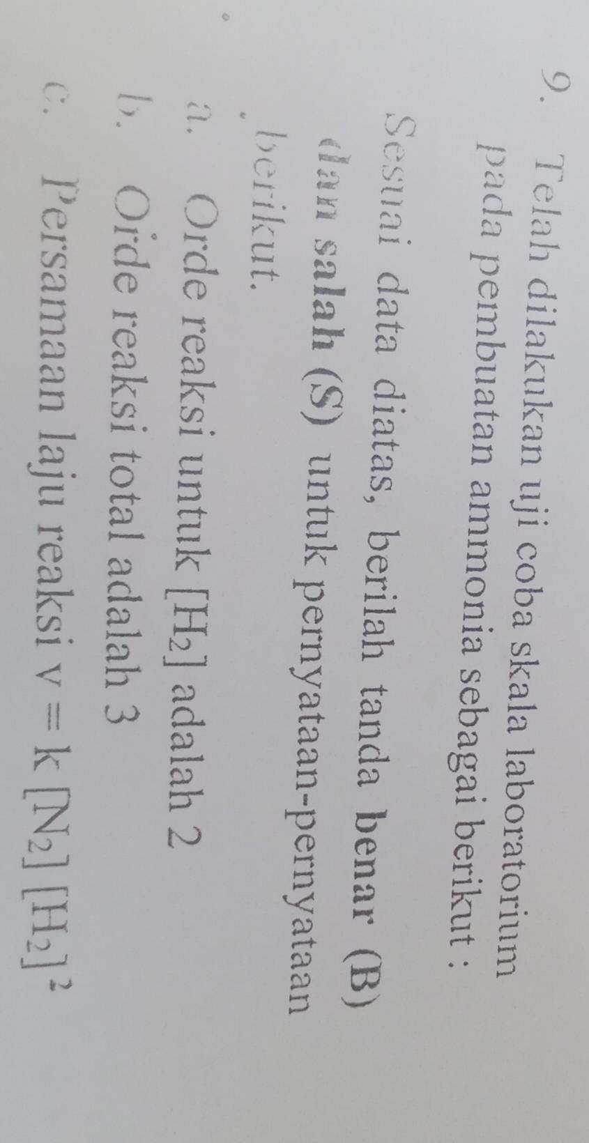 Telah dilakukan uji coba skala laboratorium 
pada pembuatan ammonia sebagai berikut : 
Sesuai data diatas, berilah tanda benar (B) 
dan salah (S) untuk pernyataan-pernyataan 
berikut. 
a. Orde reaksi untuk [H_2] adalah 2
b. Orde reaksi total adalah 3
c. Persamaan laju reaksi v=k[N_2][H_2]^2