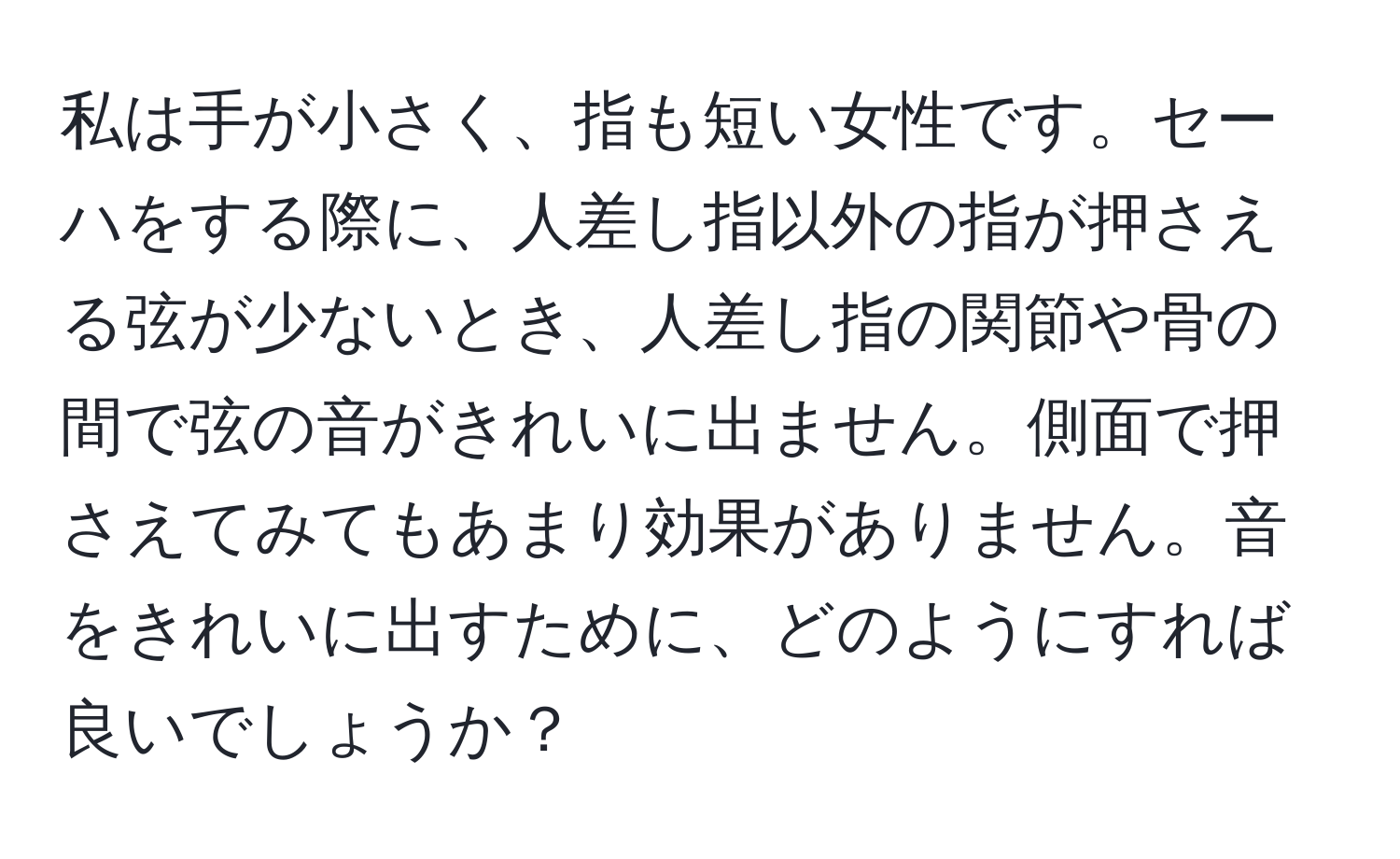 私は手が小さく、指も短い女性です。セーハをする際に、人差し指以外の指が押さえる弦が少ないとき、人差し指の関節や骨の間で弦の音がきれいに出ません。側面で押さえてみてもあまり効果がありません。音をきれいに出すために、どのようにすれば良いでしょうか？