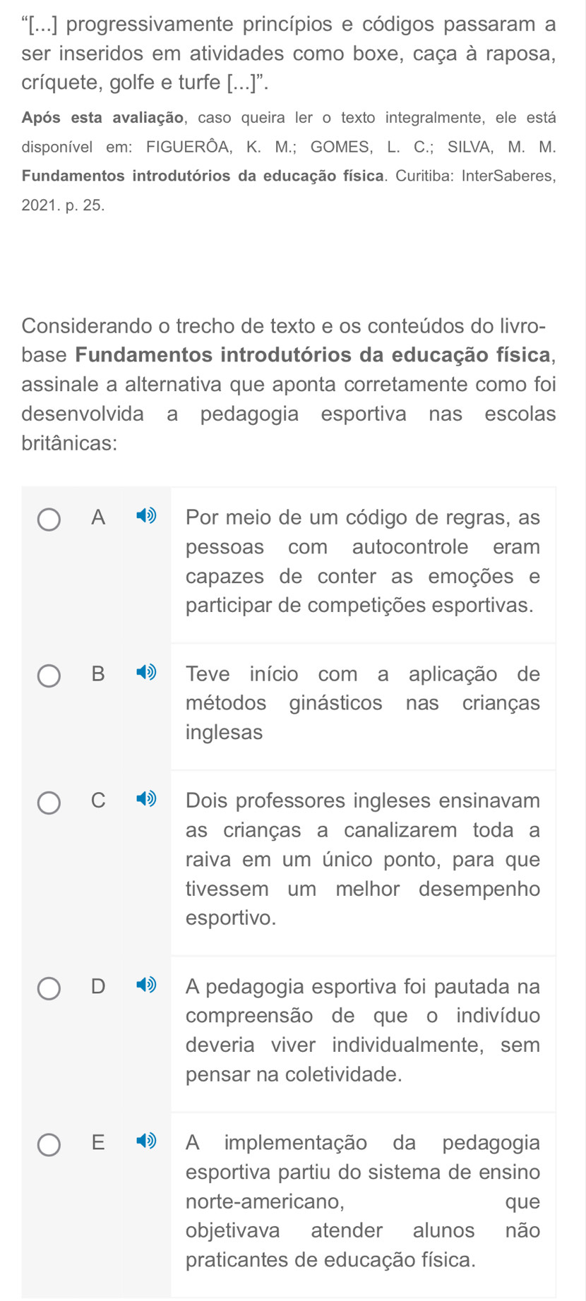 “[...] progressivamente princípios e códigos passaram a
ser inseridos em atividades como boxe, caça à raposa,
críquete, golfe e turfe [...]".
Após esta avaliação, caso queira ler o texto integralmente, ele está
disponível em: FIGUERÔA, K. M.; GOMES, L. C.; SILVA, M. M.
Fundamentos introdutórios da educação física. Curitiba: InterSaberes,
2021. p. 25.
Considerando o trecho de texto e os conteúdos do livro-
base Fundamentos introdutórios da educação física,
assinale a alternativa que aponta corretamente como foi
desenvolvida a pedagogia esportivaánas escolas
britânicas:
A
B
C
D
E 
praticantes de educação física.