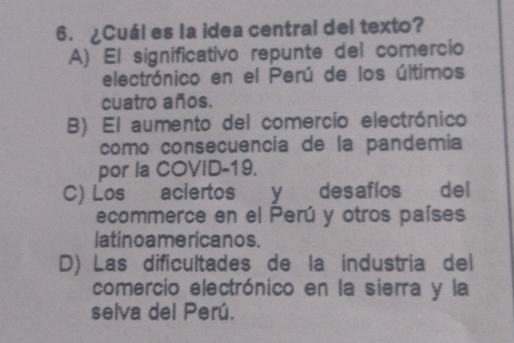 ¿Cuál es la idea central del texto?
A) El significativo repunte del comercio
electrónico en el Perú de los últimos
cuatro años.
B) El aumento del comercío electrónico
como consecuencía de la pandemía
por la COVID-19.
C) Los aciertos y desafíos del
ecommerce en el Perú y otros países
latino ame ricanos.
D) Las dificultades de la industria del
comercio electrónico en la sierra y la
selva del Perú.