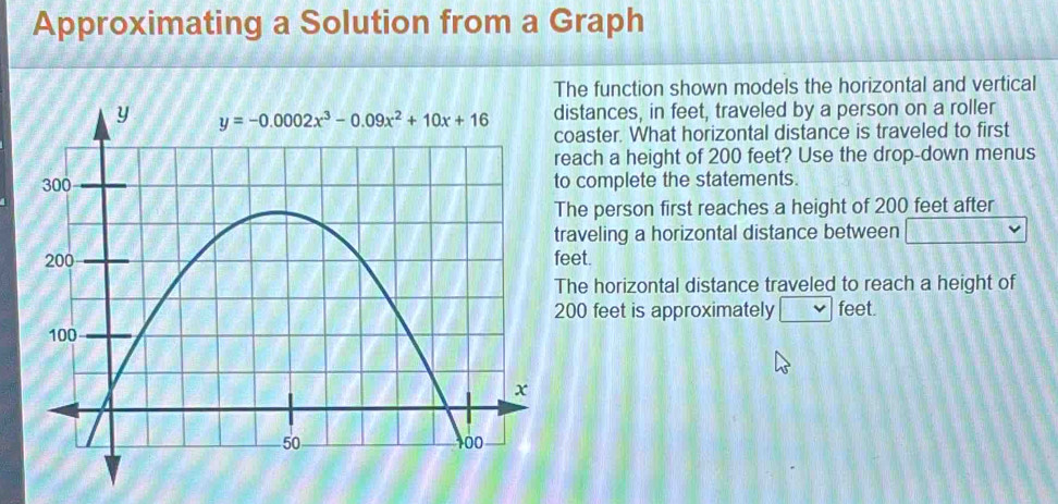 Approximating a Solution from a Graph
he function shown models the horizontal and vertical
istances, in feet, traveled by a person on a roller
oaster. What horizontal distance is traveled to first
each a height of 200 feet? Use the drop-down menus
o complete the statements.
he person first reaches a height of 200 feet after
raveling a horizontal distance between
eet.
he horizontal distance traveled to reach a height of
00 feet is approximately feet.