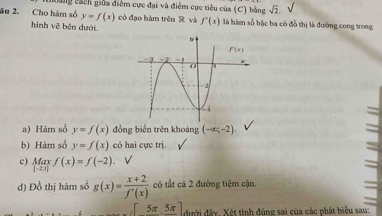 hoảng cách giữa điểm cực đại và điểm cực tiểu của (C) bằng sqrt(2).
âu 2. Cho hàm số y=f(x) có đạo hàm trên R và f'(x) là hàm số bậc ba có đồ thị là đường cong trong
hình vẽ bên dưới.
a) Hàm số y=f(x) đồng biến trên khoảng (-∈fty ;-2).
b) Hàm số y=f(x) có hai cực trị.
c) Max f(x)=f(-2).
[-2:1]
d) Dhat o thị hàm số g(x)= (x+2)/f'(x)  có tất cả 2 đường tiệm cận.
 [_ 5π 5π ] đưới đây. Xét tính đúng sai của các phát biểu sau: