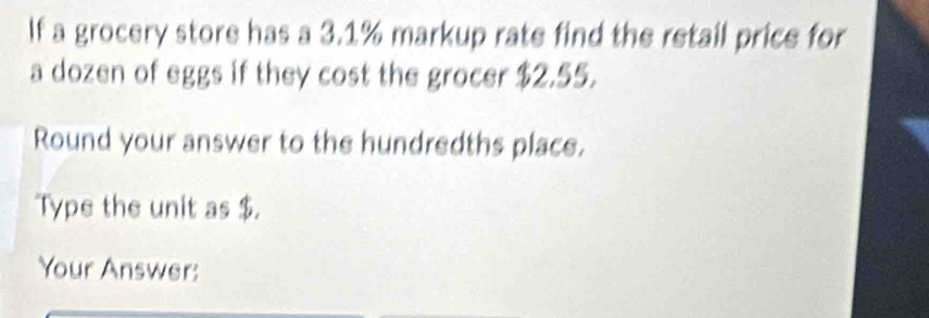 If a grocery store has a 3.1% markup rate find the retail price for 
a dozen of eggs if they cost the grocer $2.55. 
Round your answer to the hundredths place. 
Type the unit as $. 
Your Answer: