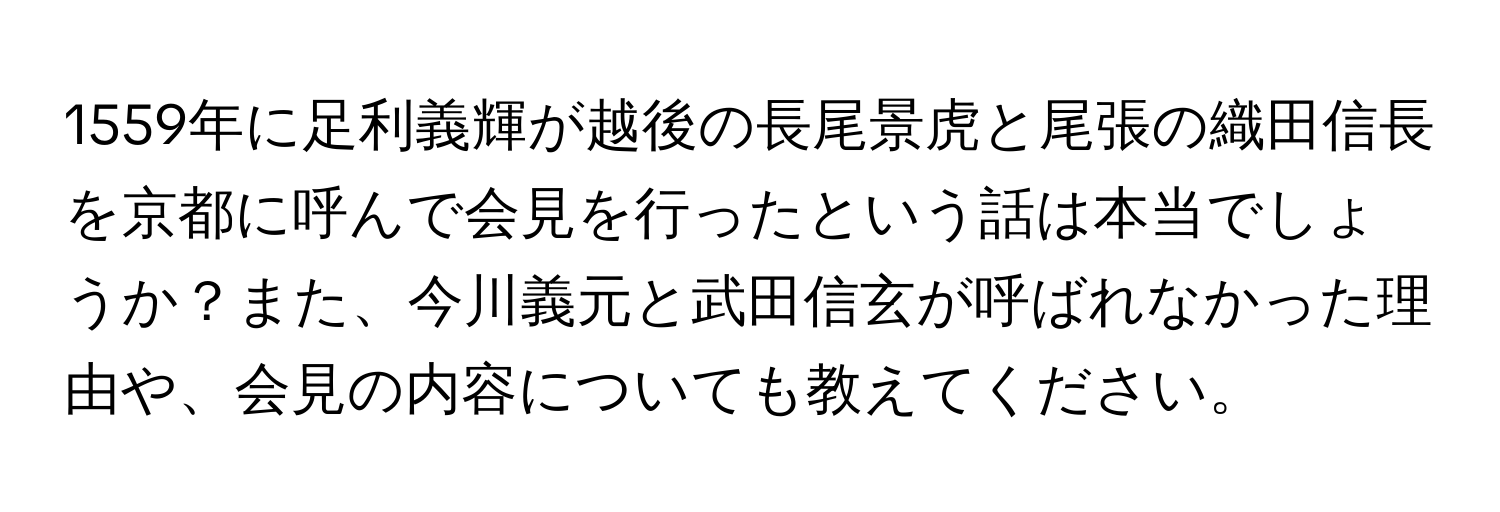 1559年に足利義輝が越後の長尾景虎と尾張の織田信長を京都に呼んで会見を行ったという話は本当でしょうか？また、今川義元と武田信玄が呼ばれなかった理由や、会見の内容についても教えてください。