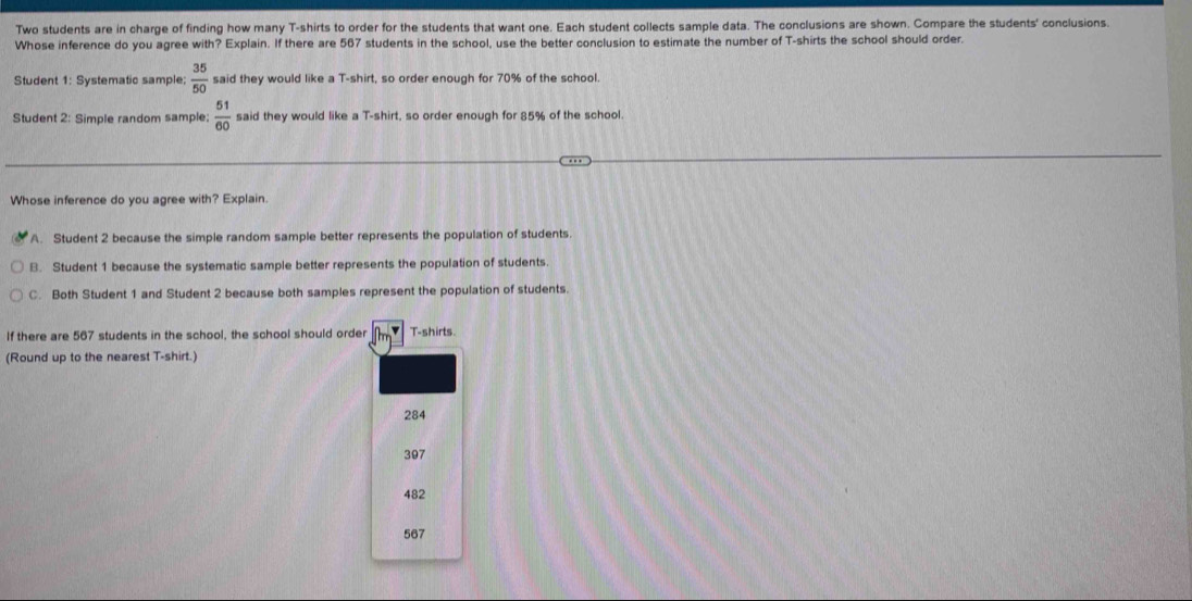 Two students are in charge of finding how many T-shirts to order for the students that want one. Each student collects sample data. The conclusions are shown. Compare the students' conclusions.
Whose inference do you agree with? Explain. If there are 567 students in the school, use the better conclusion to estimate the number of T-shirts the school should order.
Student 1: Systematic sample;  35/50  said they would like a T-shirt, so order enough for 70% of the school.
Student 2: Simple random sample:  51/60  said they would like a T-shirt, so order enough for 85% of the school.
Whose inference do you agree with? Explain.
A. Student 2 because the simple random sample better represents the population of students.
B. Student 1 because the systematic sample better represents the population of students.
C. Both Student 1 and Student 2 because both samples represent the population of students.
If there are 567 students in the school, the school should order T-shirts.
(Round up to the nearest T-shirt.)
284
307
482
567