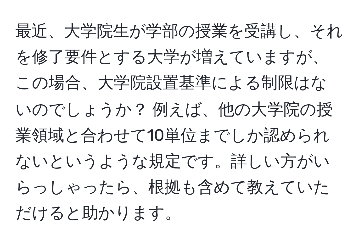 最近、大学院生が学部の授業を受講し、それを修了要件とする大学が増えていますが、この場合、大学院設置基準による制限はないのでしょうか？ 例えば、他の大学院の授業領域と合わせて10単位までしか認められないというような規定です。詳しい方がいらっしゃったら、根拠も含めて教えていただけると助かります。