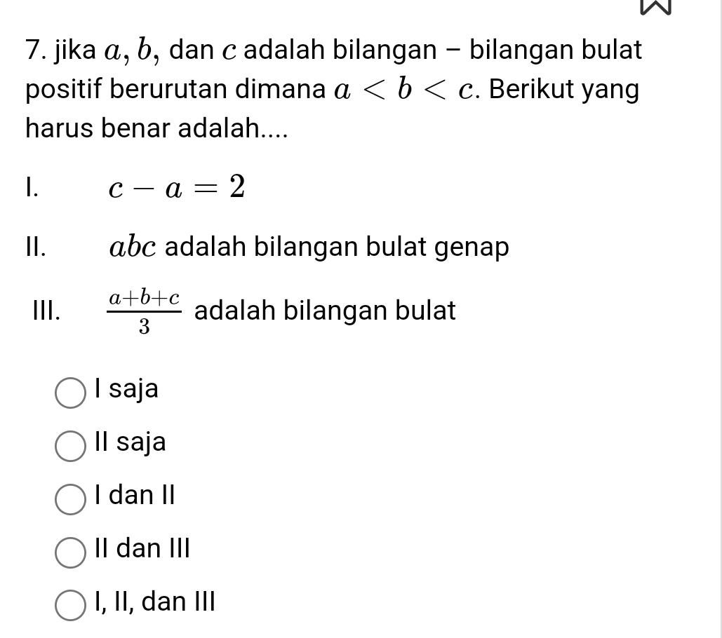 jika á, b, dan c adalah bilangan - bilangan bulat
positif berurutan dimana a. Berikut yang
harus benar adalah....
1. c-a=2
II. abc adalah bilangan bulat genap
III.  (a+b+c)/3  adalah bilangan bulat
I saja
Il saja
I dan II
II dan III
I, II, dan III