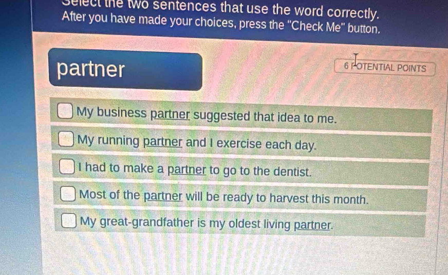 select the two sentences that use the word correctly.
After you have made your choices, press the ''Check Me'' button.
partner
6 POTENTIAL POINTS
My business partner suggested that idea to me.
My running partner and I exercise each day.
I had to make a partner to go to the dentist.
Most of the partner will be ready to harvest this month.
My great-grandfather is my oldest living partner.