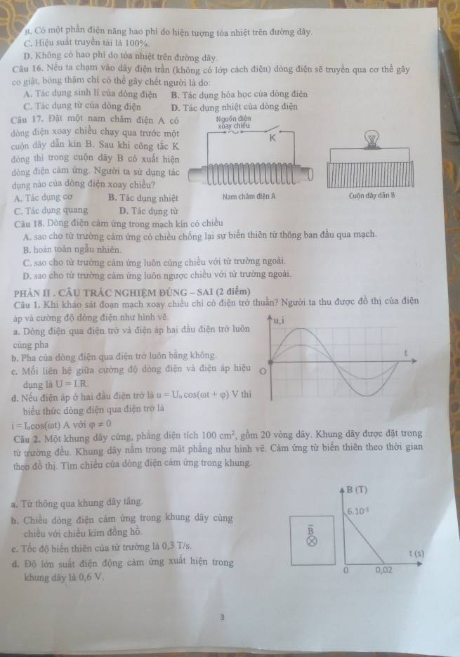 g, Có một phần điện năng hao phí do hiện tượng tóa nhiệt trên đường dây.
C. Hiệu suất truyền tải là 100%.
D. Không có hao phí do tỏa nhiệt trên đường dây.
Câu 16. Nếu ta chạm vào dây điện trần (không có lớp cách điện) dòng điện sẽ truyền qua cơ thể gây
co giật, bóng thậm chí có thể gây chết người là do:
A. Tác dụng sinh lí của dòng điện B. Tác dụng hóa học của dòng điện
C. Tác dụng từ của dòng điện D. Tác dụng nhiệt của dòng điện
Câu 17. Đật một nam châm điện A có
dòng điện xoay chiều chạy qua trước một
cuộn dây dẫn kín B. Sau khi công tắc K
đòng thì trong cuộn dây B có xuất hiện
dòng điện cảm ứng. Người ta sử dụng tá
dụng nào của dòng điện xoay chiều?
A. Tác dụng cơ B. Tác dụng nhiệt
C. Tác dụng quang D. Tác dụng từ
Câu 18. Dòng điện cảm ứng trong mạch kin có chiều
A. sao cho từ trường cảm ứng có chiều chống lại sự biến thiên từ thông ban đầu qua mạch.
B. hoàn toàn ngẫu nhiên.
C. sao cho từ trường cảm ứng luôn cùng chiều với tử trưởng ngoài.
D. sao cho từ trường cảm ứng luôn ngược chiều với từ trường ngoài.
PHẢN II . CÂU TRÁC NGHIỆM ĐÚNG - SAI (2 điểm)
Câu 1. Khi khảo sát đoạn mạch xoay chiều chỉ có điện trở thuần? Người ta thu được đồ thị của điện
áp và cường độ đòng điện như hình vẽ.
a. Dòng điện qua điện trở và điện áp hai đầu điện trở luôn
cùng pha
b. Pha của dòng điện qua điện trở luôn bằng không.
c. Mối liên hệ giữa cường độ dòng điện và điện áp hiệu
dụng là U=I.R.
đ. Nếu điện áp ở hai đầu điện trở là u=U_acos (omega t+varphi ) V th
biểu thức đòng điện qua điện trở là
i=I_0cos (omega t)Avo varphi != 0
Câu 2. Một khung dây cứng, phăng diện tích 100cm^2 , gồm 20 vòng dây. Khung dây được đặt trong
từ trường đều. Khung dây nằm trong mật phẳng như hình vẽ. Cảm ứng từ biển thiên theo thời gian
theo đồ thị. Tìm chiều của dòng điện cảm ứng trong khung.
B(T)
a. Từ thông qua khung dây tăng
6.10^(-1)
b. Chiều dòng điện cảm ứng trong khung dãy cùng
chiều với chiều kim đồng hồ
c. Tốc độ biển thiên của từ trường là 0,3 T/s.
t(s)
d. Độ lớn suất điện động cảm ứng xuất hiện trong
0 0,02
khung dây là 0,6 V.
3