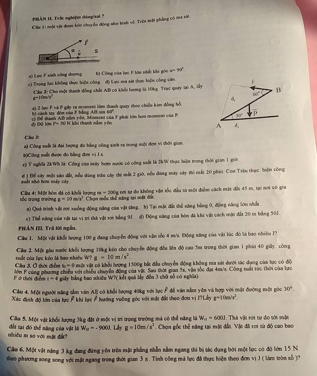 PHẢN II. Trắc nghiệm đúng/sai ?
Câu 1: một vật được kéo chuyển động như hình vẽ. Trên mặt phẳng có ma sát.
F
a s
a) Lực F sinh công dương b) Công của lực F lớn nhất khi góc alpha =90^0.
c) Trọng lực không thực hiện công. d) Lực ma sát thực hiện công cản.
Câu 2: Cho một thanh đồng chất AB có khối lượng là 10kg. Trục quay tại A, lấy
g=10m/s^2
a) 2 lực F vả P gây ra moment làm thanh quay theo chiều kim đồng hồ.
b) cảnh tay đòn của F bằng AB.sin 60°
c) Để thanh AB nằm yên, Moment của F phái lớn hơn moment của P
d) Độ lớn F=50N khi thanh nằm yên
Câu 3:
a) Công suất là đại lượng đo bằng công sinh ra trong một đơn vị thời gian.
b)Công suất được đo bằng đơn vị J.s.
c) Ý nghĩa 2kWh là: Công của máy bơm nước có công suất là 2kW thực hiện trong thời gian 1 giờ.
d ) Để cày một sào đất, nếu dùng trâu cày thì mất 2 giờ, nếu dùng máy cày thì mất 20 phút. Con Trâu thực hiện công
suất nhỏ hơn máy cảy.
Câu 4:Mhat Q t hòn đá có khối lượng m=200g rơi tự do không vận tốc đầu từ một điểm cách mặt đất 45 m, tại nơi có gia
tốc trọng trường g=10m/s^2 Chọn mốc thể năng tại mặt đất.
a) Quá trình vật rơi xuống động năng của vật tăng. b) Tại mặt đất thế năng bằng 0, động năng lớn nhất.
c) Thế năng của vật tại vị trí thả vật rơi bằng 9J. d) Động năng của hòn đá khi vật cách mặt đất 20 m bằng 50J.
PHÀN III. Trã lời ngắn.
Câu 1. Một vật khối lượng 100 g đang chuyển động với vận tốc 4 m/s. Động năng của vật lúc đó là bao nhiêu J?
Câu 2. Một gàu nước khối lượng 10kg kéo cho chuyền động đều lên độ cao 5m trong thời gian 1 phút 40 giây. công
suất của lực kéo là bao nhiêu W? g=10m/s^2.
Câu 3. Ở thời điểm t_0=0 một vật có khối lượng 1500g bắt đầu chuyển động khộng ma sát dưới tác dụng của lực có độ
lớn F cùng phương chiều với chiều chuyển động của vật. Sau thời gian 5s, vận tốc đạt 4m/s. Công suất tức thời của lực
F ở thời điểm t=4 giây bằng bao nhiêu W?( kết quả lấy đến 3 chữ số có nghĩa)
Câu 4. Một người nâng tầm ván AE có khối lượng 40kg với lực vector F đề ván nằm yên và hợp với mặt đường một góc 30°.
Xác định độ lớn của lực vector F khi lực vector F hướng vuông góc với mặt đất theo đơn vị J?Lấy g=10m/s^2.
Câu 5. Một vật khối lượng 3kg đặt ở một vị trí trọng trường mà có thế năng là W_11=600J.  Thà vật rơi tự do tới mặt
đất tại đó thế năng của vật là W_t2=-900J J. Lấy g=10m/s^2. Chọn gốc thế năng tại mặt đất. Vật đã rơi từ độ cao bao
nhiêu m so với mặt đất?
Câu 6. Một vật nặng 3 kg đang đứng yên trên mặt phẳng nhẫn nằm ngang thì bị tác dụng bởi một lực có độ lớn 15 N
theo phương song song với mặt ngang trong thời gian 3 s . Tính công mà lực đã thực hiện theo đơn vị J ( làm tròn số )?