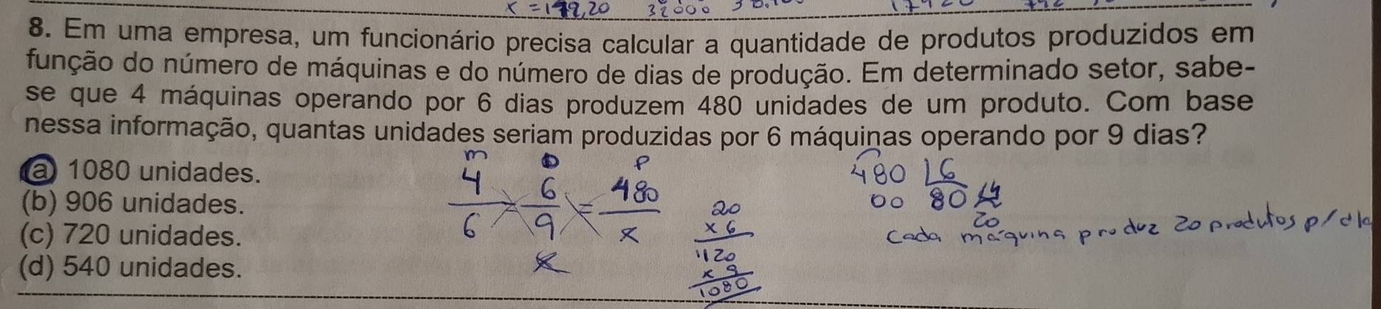 Em uma empresa, um funcionário precisa calcular a quantidade de produtos produzidos em
função do número de máquinas e do número de dias de produção. Em determinado setor, sabe-
se que 4 máquinas operando por 6 dias produzem 480 unidades de um produto. Com base
nessa informação, quantas unidades seriam produzidas por 6 máquinas operando por 9 dias?
a 1080 unidades.
(b) 906 unidades.
(c) 720 unidades.
(d) 540 unidades.