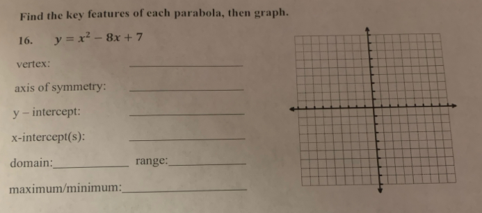 Find the key features of each parabola, then graph. 
16. y=x^2-8x+7
vertex: 
_ 
axis of symmetry:_
y - intercept:_ 
x-intercept(s):_ 
domain:_ range:_ 
maximum/minimum:_