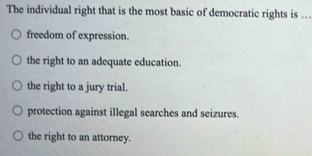 The individual right that is the most basic of democratic rights is …
freedom of expression.
the right to an adequate education.
the right to a jury trial.
protection against illegal searches and seizures.
the right to an attorney.