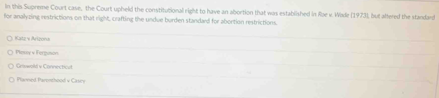 In this Supreme Court case, the Court upheld the constitutional right to have an abortion that was established in Roe v. Wade (1973), but altered the standard
for analyzing restrictions on that right, crafting the undue burden standard for abortion restrictions.
Katz v Arizona
Plessy v Ferguson
Griswold v Connecticut
Planned Parenthood v Cascy