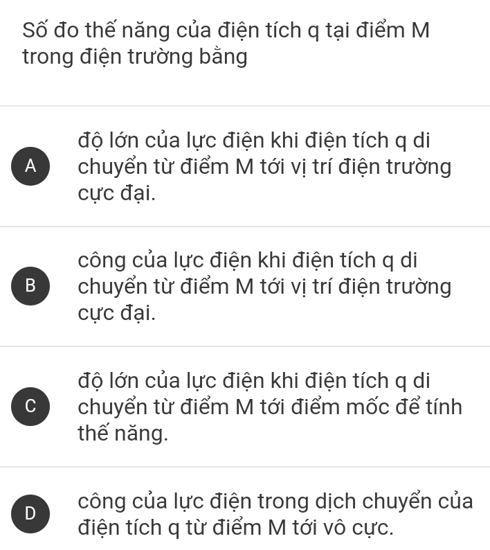 Số đo thế năng của điện tích q tại điểm M
trong điện trường bằng
độ lớn của lực điện khi điện tích q di
A chuyển từ điểm M tới vị trí điện trường
cực đại.
công của lực điện khi điện tích q di
B chuyển từ điểm M tới vị trí điện trường
cực đại.
độ lớn của lực điện khi điện tích q di
C chuyển từ điểm M tới điểm mốc để tính
thế năng.
D công của lực điện trong dịch chuyển của
điện tích q từ điểm M tới vô cực.