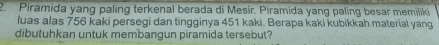 Piramida yang paling terkenal berada di Mesir. Piramida yang paling besar memiliki 
luas alas 756 kaki persegi dan tingginya 451 kaki. Berapa kaki kubikkah material yang 
dibutuhkan untuk membangun piramida tersebut?