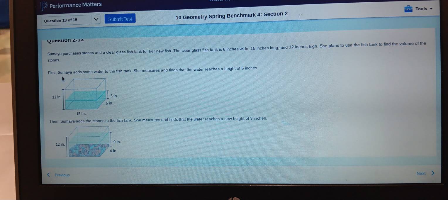 Performance Matters
Tools 
Question 13 of 15 Submit Test 10 Geometry Spring Benchmark 4: Section 2
Question Z-13 
Sumaya purchases stones and a clear glass fish tank for her new fish. The clear glass fish tank is 6 inches wide, 15 inches long, and 12 inches high. She plans to use the fish tank to find the volume of the
stones.
First, Sumaya adds some water to the fish tank. She measures and finds that the water reaches a height of 5 inches.
Then, Sumaya adds the stones to the fish tank. She measures and finds that the water reaches a new height of 9 inches.
Previous
Next